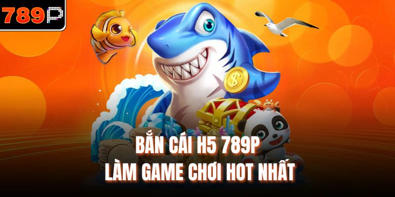 Bắn cá H5 789P làm game chơi HOT nhất